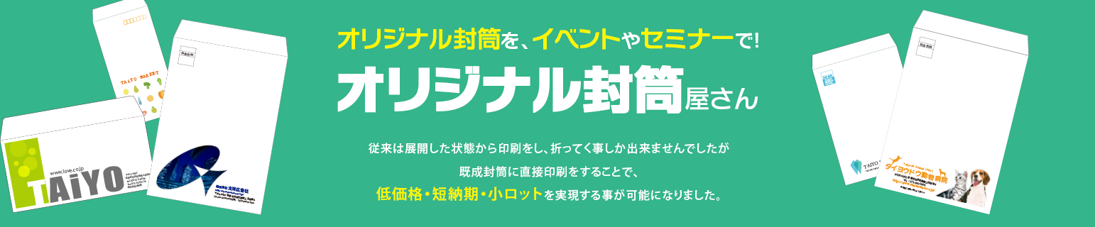 オリジナル封筒を、イベントやセミナーで！ オリジナル封筒屋さん 従来は展開した状態から印刷をし、折ってく事しか出来ませんでしたが 既成封筒に直接印刷をすることで、 低価格・短納期・小ロットを実現する事が可能になりました。