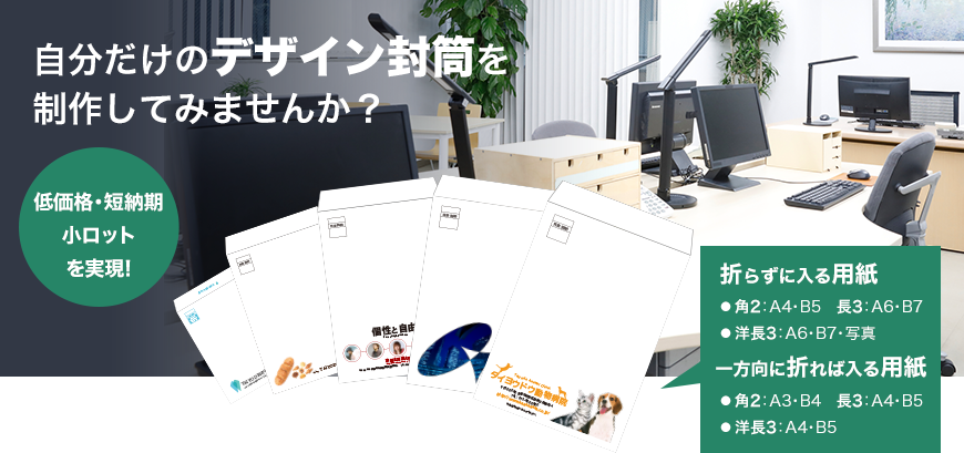自分だけのデザイン封筒を 制作してみませんか？ 低価格・短納期 小ロット を実現! 折らずに入る用紙 ● 角2：A4・B5　長3：A6・B7 ● 洋長3：A6・B7・写真 一方向に折れば入る用紙 ● 角2：A3・B4　長3：A4・B5 ● 洋長3：A4・B5